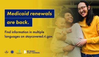 Medicaid renewal are back. Find information in multiple languages on staycovered.ri.gov. 